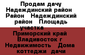 Продам дачу Надеждинский район › Район ­ Надеждинский район › Площадь участка ­ 704 - Приморский край, Владивосток г. Недвижимость » Дома, коттеджи, дачи продажа   . Приморский край,Владивосток г.